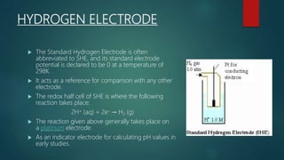 HYDROGEN ELECTRODE
 The Standard Hydrogen Electrode is often
abbreviated to SHE, and its standard electrode
potential is declared to be 0 at a temperature of
298K.
 It acts as a reference for comparison with any other
electrode.
 The redox half cell of SHE is where the following
reaction takes place:
2H+ (aq) + 2e– → H2 (g)
 The reaction given above generally takes place on
a platinum electrode.
 As an indicator electrode for calculating pH values in
early studies.
 