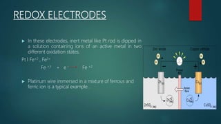 REDOX ELECTRODES
 In these electrodes, inert metal like Pt rod is dipped in
a solution containing ions of an active metal in two
different oxidation states.
Pt l Fe+2 , Fe3+
Fe +3 + e - Fe +2
 Platinum wire immersed in a mixture of ferrous and
ferric ion is a typical example .
 