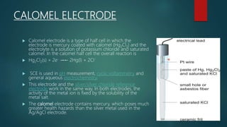 CALOMEL ELECTRODE
 Calomel electrode is a type of half cell in which the
electrode is mercury coated with calomel (Hg2Cl2) and the
electrolyte is a solution of potassium chloride and saturated
calomel. In the calomel half cell the overall reaction is
 Hg2Cl2(s) + 2e- →← 2Hg(l) + 2Cl-
 SCE is used in pH measurement, cyclic voltammetry and
general aqueous electrochemistry.
 This electrode and the silver/silver chloride reference
electrode work in the same way. In both electrodes, the
activity of the metal ion is fixed by the solubility of the
metal salt.
 The calomel electrode contains mercury, which poses much
greater health hazards than the silver metal used in the
Ag/AgCl electrode.
 