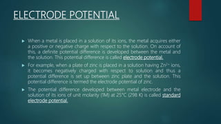 ELECTRODE POTENTIAL
 When a metal is placed in a solution of its ions, the metal acquires either
a positive or negative charge with respect to the solution. On account of
this, a definite potential difference is developed between the metal and
the solution. This potential difference is called electrode potential.
 For example, when a plate of zinc is placed in a solution having Zn2+ ions,
it becomes negatively charged with respect to solution and thus a
potential difference is set up between zinc plate and the solution. This
potential difference is termed the electrode potential of zinc.
 The potential difference developed between metal electrode and the
solution of its ions of unit molarity (1M) at 25°C (298 K) is called standard
electrode potential.
 