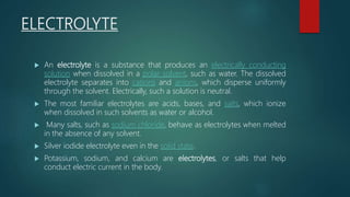 ELECTROLYTE
 An electrolyte is a substance that produces an electrically conducting
solution when dissolved in a polar solvent, such as water. The dissolved
electrolyte separates into cations and anions, which disperse uniformly
through the solvent. Electrically, such a solution is neutral.
 The most familiar electrolytes are acids, bases, and salts, which ionize
when dissolved in such solvents as water or alcohol.
 Many salts, such as sodium chloride, behave as electrolytes when melted
in the absence of any solvent.
 Silver iodide electrolyte even in the solid state.
 Potassium, sodium, and calcium are electrolytes, or salts that help
conduct electric current in the body.
 