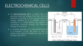 ELECTROCHEMICAL CELLS
 An electrochemical cell is a device that can
generate electrical energy from the chemical
reactions occurring in it, or use the electrical
energy supplied to it to facilitate chemical
reactions in it. These devices are capable of
converting chemical energy into electrical
energy, or vice versa.
 A common example of an electrochemical cell
is a standard 1.5-volt cell which is used to
power many electrical appliances such as TV
remotes and clocks.
 