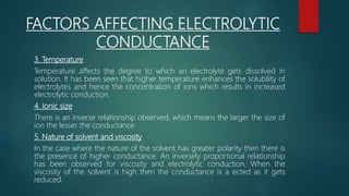 FACTORS AFFECTING ELECTROLYTIC
CONDUCTANCE
3. Temperature
Temperature affects the degree to which an electrolyte gets dissolved in
solution. It has been seen that higher temperature enhances the solubility of
electrolytes and hence the concentration of ions which results in increased
electrolytic conduction.
4. Ionic size
There is an inverse relationship observed, which means the larger the size of
ion the lesser the conductance.
5. Nature of solvent and viscosity
In the case where the nature of the solvent has greater polarity then there is
the presence of higher conductance. An inversely proportional relationship
has been observed for viscosity and electrolytic conduction. When the
viscosity of the solvent is high then the conductance is a ected as it gets
reduced.
 