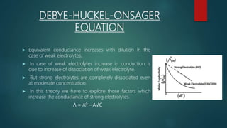 DEBYE-HUCKEL-ONSAGER
EQUATION
 Equivalent conductance increases with dilution in the
case of weak electrolytes.
 In case of weak electrolytes increase in conduction is
due to increase of dissociation of weak electrolyte.
 But strong electrolytes are completely dissociated even
at moderate concentration.
 In this theory we have to explore those factors which
increase the conductance of strong electrolytes.
Λ = Λ0 – A√C
 