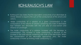 KOHLRAUSCH’S LAW
 Kohlrausch’s law states that the equivalent conductivity of an electrolyte at
infinite dilution is equal to the sum of the conductances of the anions and
cations.
 Molar conductivity of a solution at a given concentration is the
conductance of the volume of solution containing one mole of electrolyte
kept between two electrodes with the unit area of cross-section and
distance of unit length.
 The molar conductivity of a solution increases with the decrease in
concentration. This increase in molar conductivity is because of the
increase in the total volume containing one mole of the electrolyte. When
the concentration of the electrolyte approaches zero, the molar
conductivity is known as limiting molar conductivity, Ëm°.
 