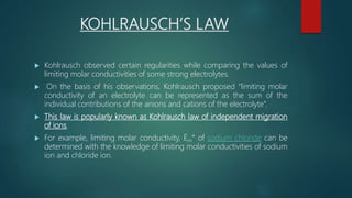 KOHLRAUSCH’S LAW
 Kohlrausch observed certain regularities while comparing the values of
limiting molar conductivities of some strong electrolytes.
 On the basis of his observations, Kohlrausch proposed “limiting molar
conductivity of an electrolyte can be represented as the sum of the
individual contributions of the anions and cations of the electrolyte”.
 This law is popularly known as Kohlrausch law of independent migration
of ions.
 For example, limiting molar conductivity, Ëm° of sodium chloride can be
determined with the knowledge of limiting molar conductivities of sodium
ion and chloride ion.
 