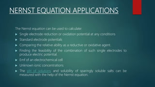 NERNST EQUATION APPLICATIONS
The Nernst equation can be used to calculate:
 Single electrode reduction or oxidation potential at any conditions
 Standard electrode potentials
 Comparing the relative ability as a reductive or oxidative agent.
 Finding the feasibility of the combination of such single electrodes to
produce electric potential.
 Emf of an electrochemical cell
 Unknown ionic concentrations
 The pH of solutions and solubility of sparingly soluble salts can be
measured with the help of the Nernst equation.
 
