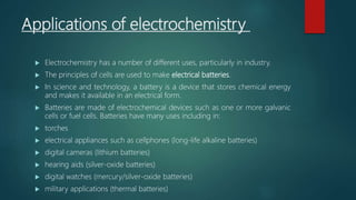Applications of electrochemistry
 Electrochemistry has a number of different uses, particularly in industry.
 The principles of cells are used to make electrical batteries.
 In science and technology, a battery is a device that stores chemical energy
and makes it available in an electrical form.
 Batteries are made of electrochemical devices such as one or more galvanic
cells or fuel cells. Batteries have many uses including in:
 torches
 electrical appliances such as cellphones (long-life alkaline batteries)
 digital cameras (lithium batteries)
 hearing aids (silver-oxide batteries)
 digital watches (mercury/silver-oxide batteries)
 military applications (thermal batteries)
 