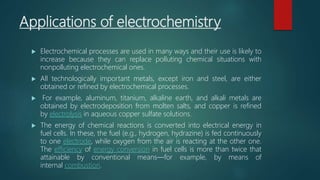 Applications of electrochemistry
 Electrochemical processes are used in many ways and their use is likely to
increase because they can replace polluting chemical situations with
nonpolluting electrochemical ones.
 All technologically important metals, except iron and steel, are either
obtained or refined by electrochemical processes.
 For example, aluminum, titanium, alkaline earth, and alkali metals are
obtained by electrodeposition from molten salts, and copper is refined
by electrolysis in aqueous copper sulfate solutions.
 The energy of chemical reactions is converted into electrical energy in
fuel cells. In these, the fuel (e.g., hydrogen, hydrazine) is fed continuously
to one electrode, while oxygen from the air is reacting at the other one.
The efficiency of energy conversion in fuel cells is more than twice that
attainable by conventional means—for example, by means of
internal combustion.
 