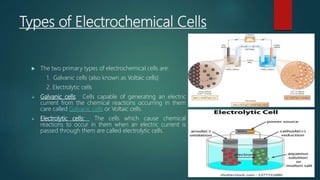 Types of Electrochemical Cells
 The two primary types of electrochemical cells are:
1. Galvanic cells (also known as Voltaic cells)
2. Electrolytic cells
 Galvanic cells: Cells capable of generating an electric
current from the chemical reactions occurring in them
care called Galvanic cells or Voltaic cells.
 Electrolytic cells: The cells which cause chemical
reactions to occur in them when an electric current is
passed through them are called electrolytic cells.
 