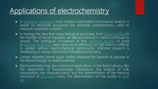 Applications of electrochemistry
 In analytical chemistry, most modern automated instrumental analysis is
based on electrode processes—for example, potentiometry, used to
measure ionization constant.
 In biology the idea that many biological processes, from blood clotting to
the transfer of nerve impulses, are electrochemical in nature continues to
spread. The biological conversion of the chemical energy of food
to mechanical energy takes place at an efficiency so high that it is difficult
to explain without electrochemical mechanisms. Intensive research is
developing in various directions in bioelectrochemistry.
 Certain diabetes blood sugar meters measure the amount of glucose in
the blood through its redox potential.
 Electrochemistry has also important applications in the food industry, like
the assessment of food/package interactions, the analysis of milk
composition, the characterization and the determination of the freezing
end-point of ice-cream mixes, the determination of free acidity in olive
oil.
 