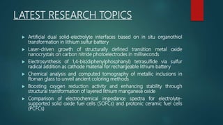 LATEST RESEARCH TOPICS
 Artificial dual solid-electrolyte interfaces based on in situ organothiol
transformation in lithium sulfur battery
 Laser-driven growth of structurally defined transition metal oxide
nanocrystals on carbon nitride photoelectrodes in milliseconds
 Electrosynthesis of 1,4-bis(diphenylphosphanyl) tetrasulfide via sulfur
radical addition as cathode material for rechargeable lithium battery
 Chemical analysis and computed tomography of metallic inclusions in
Roman glass to unveil ancient coloring methods
 Boosting oxygen reduction activity and enhancing stability through
structural transformation of layered lithium manganese oxide
 Comparison of electrochemical impedance spectra for electrolyte-
supported solid oxide fuel cells (SOFCs) and protonic ceramic fuel cells
(PCFCs)
 