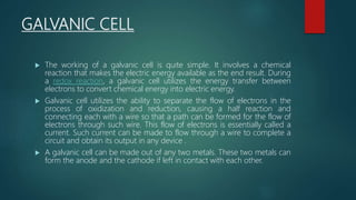 GALVANIC CELL
 The working of a galvanic cell is quite simple. It involves a chemical
reaction that makes the electric energy available as the end result. During
a redox reaction, a galvanic cell utilizes the energy transfer between
electrons to convert chemical energy into electric energy.
 Galvanic cell utilizes the ability to separate the flow of electrons in the
process of oxidization and reduction, causing a half reaction and
connecting each with a wire so that a path can be formed for the flow of
electrons through such wire. This flow of electrons is essentially called a
current. Such current can be made to flow through a wire to complete a
circuit and obtain its output in any device .
 A galvanic cell can be made out of any two metals. These two metals can
form the anode and the cathode if left in contact with each other.
 