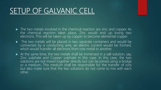 SETUP OF GALVANIC CELL
 The two metals involved in the chemical reaction are zinc and copper. As
the chemical reaction takes place, Zinc would end up losing two
electrons. This will be taken up by copper to become elemental copper.
 The two metals will be placed in two separate containers and would be
connected by a conducting wire, an electric current would be formed,
which would transfer all electrons from one metal to another.
 At the same time, the two metals shall be immersed in a salt solution, say,
Zinc sulphate and Copper sulphate in this case. In this case, the two
solutions are not mixed together directly but can be joined using a bridge
or a medium. This medium shall be responsible for the transfer of ions
but also make sure that the two solutions do not come to mix with each
other.
 
