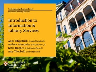 Cambridge Judge Business School
Introduction to
Information &
Library Services
Ange Fitzpatrick @angefitzpatrick
Andrew Alexander @MrAndrew_A
Katie Hughes @KatherineAnneH
Amy Theobald @libraryisland
Information & Library Services
 