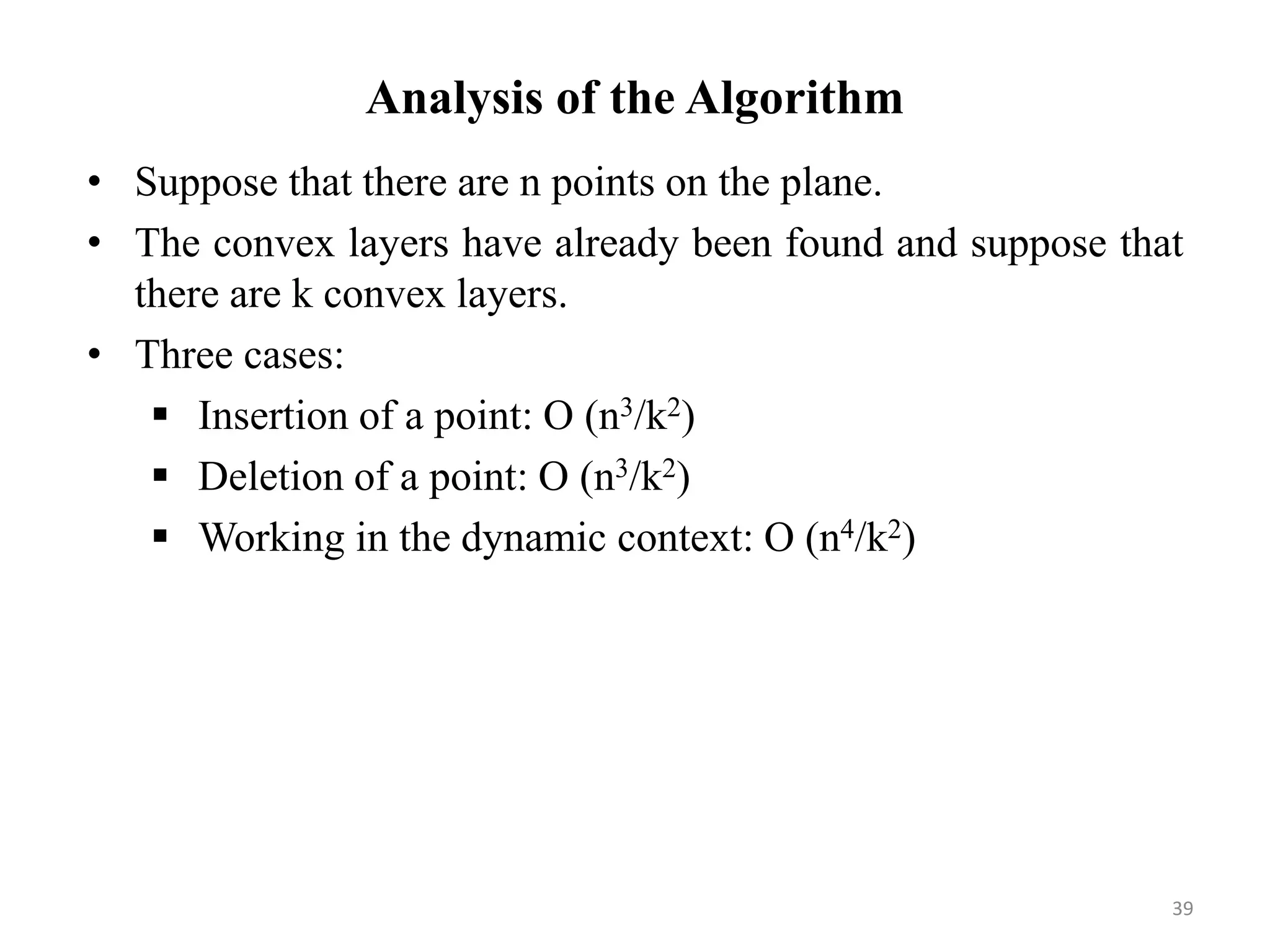 Analysis of the Algorithm
• Suppose that there are n points on the plane.
• The convex layers have already been found and suppose that
there are k convex layers.
• Three cases:
 Insertion of a point: O (n3/k2)
 Deletion of a point: O (n3/k2)
 Working in the dynamic context: O (n4/k2)
39
 