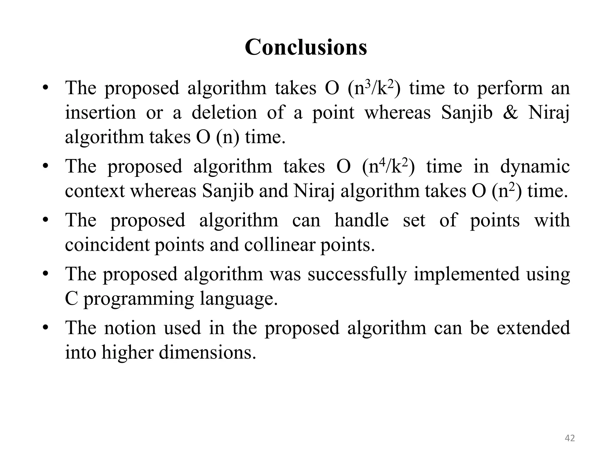 Conclusions
• The proposed algorithm takes O (n3/k2) time to perform an
insertion or a deletion of a point whereas Sanjib & Niraj
algorithm takes O (n) time.
• The proposed algorithm takes O (n4/k2) time in dynamic
context whereas Sanjib and Niraj algorithm takes O (n2) time.
• The proposed algorithm can handle set of points with
coincident points and collinear points.
• The proposed algorithm was successfully implemented using
C programming language.
• The notion used in the proposed algorithm can be extended
into higher dimensions.
42
 