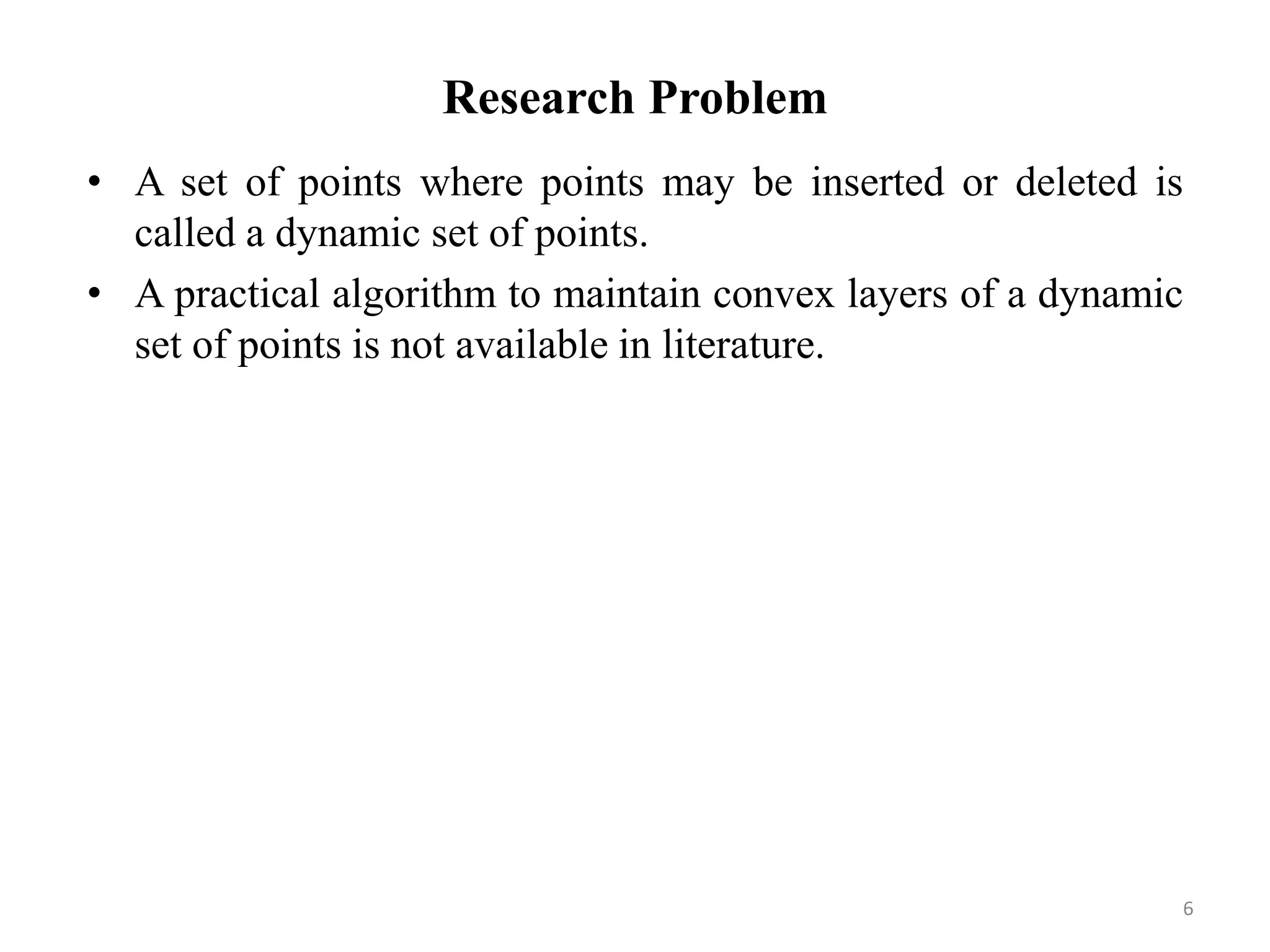 Research Problem
• A set of points where points may be inserted or deleted is
called a dynamic set of points.
• A practical algorithm to maintain convex layers of a dynamic
set of points is not available in literature.
6
 