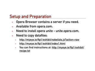Setup and Preparation
   Opera Browser contains a server if you need;
   Available from opera.com;
   Need to install opera unite - unite.opera.com;
   Need to copy dataﬁles:
     http://myeye.ie/ftp1/exhibit/nobelists.js?action=raw
     http://myeye.ie/ftp1/exhibit/index1.html
     You can ﬁnd instructions at: http://myeye.ie/ftp1/exhibit/
     recipe.txt
 
