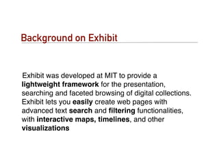 Background on Exhibit


Exhibit was developed at MIT to provide a
lightweight framework for the presentation,
searching and faceted browsing of digital collections.
Exhibit lets you easily create web pages with
advanced text search and ﬁltering functionalities,
with interactive maps, timelines, and other
visualizations
 