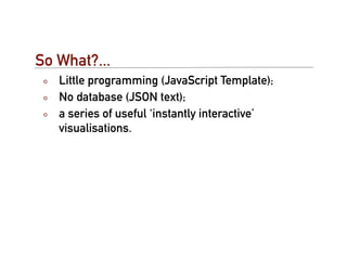 So What?...
   Little programming (JavaScript Template);
   No database (JSON text);
   a series of useful ‘instantly interactive’
   visualisations.
 