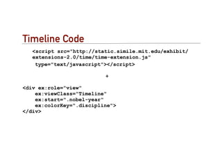 Timeline Code
   <script src="http://static.simile.mit.edu/exhibit/
   extensions-2.0/time/time-extension.js"
    type="text/javascript"></script>

                          +

<div ex:role="view"
    ex:viewClass="Timeline"
    ex:start=".nobel-year"
    ex:colorKey=".discipline">
</div>
 