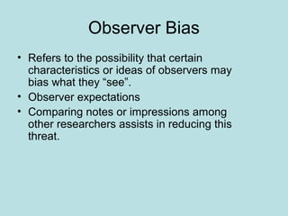 Observer Bias
• Refers to the possibility that certain
characteristics or ideas of observers may
bias what they “see”.
• Observer expectations
• Comparing notes or impressions among
other researchers assists in reducing this
threat.
 
