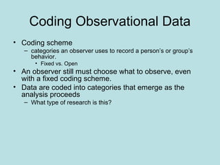 Coding Observational Data
• Coding scheme
– categories an observer uses to record a person’s or group’s
behavior.
• Fixed vs. Open
• An observer still must choose what to observe, even
with a fixed coding scheme.
• Data are coded into categories that emerge as the
analysis proceeds
– What type of research is this?
 