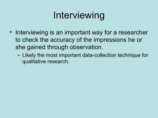 Interviewing
• Interviewing is an important way for a researcher
to check the accuracy of the impressions he or
she gained through observation.
– Likely the most important data-collection technique for
qualitative research.
 