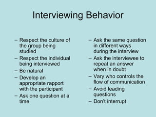 Interviewing Behavior
– Respect the culture of
the group being
studied
– Respect the individual
being interviewed
– Be natural
– Develop an
appropriate rapport
with the participant
– Ask one question at a
time
– Ask the same question
in different ways
during the interview
– Ask the interviewee to
repeat an answer
when in doubt
– Vary who controls the
flow of communication
– Avoid leading
questions
– Don’t interrupt
 