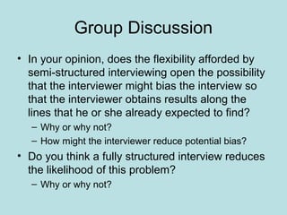 Group Discussion
• In your opinion, does the flexibility afforded by
semi-structured interviewing open the possibility
that the interviewer might bias the interview so
that the interviewer obtains results along the
lines that he or she already expected to find?
– Why or why not?
– How might the interviewer reduce potential bias?
• Do you think a fully structured interview reduces
the likelihood of this problem?
– Why or why not?
 