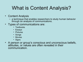 What is Content Analysis?
• Content Analysis
– a technique that enables researchers to study human behavior
through an analysis of communications.
• Types of communications are:
• Textbooks
• Essays
• Pictures
• Songs
• Movies
• Signs
• A person or group’s conscious and unconscious beliefs,
attitudes, or values are often revealed in their
communication.
 