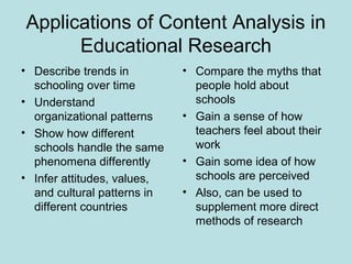 Applications of Content Analysis in
Educational Research
• Describe trends in
schooling over time
• Understand
organizational patterns
• Show how different
schools handle the same
phenomena differently
• Infer attitudes, values,
and cultural patterns in
different countries
• Compare the myths that
people hold about
schools
• Gain a sense of how
teachers feel about their
work
• Gain some idea of how
schools are perceived
• Also, can be used to
supplement more direct
methods of research
 