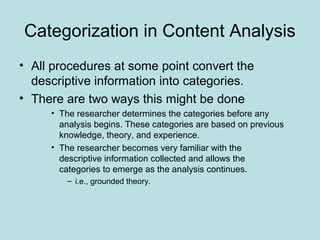 Categorization in Content Analysis
• All procedures at some point convert the
descriptive information into categories.
• There are two ways this might be done
• The researcher determines the categories before any
analysis begins. These categories are based on previous
knowledge, theory, and experience.
• The researcher becomes very familiar with the
descriptive information collected and allows the
categories to emerge as the analysis continues.
– i.e., grounded theory.
 