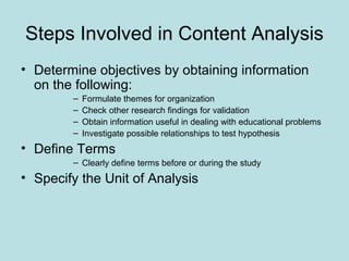 Steps Involved in Content Analysis
• Determine objectives by obtaining information
on the following:
– Formulate themes for organization
– Check other research findings for validation
– Obtain information useful in dealing with educational problems
– Investigate possible relationships to test hypothesis
• Define Terms
– Clearly define terms before or during the study
• Specify the Unit of Analysis
 