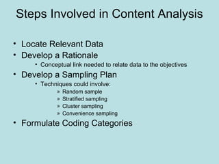 Steps Involved in Content Analysis
• Locate Relevant Data
• Develop a Rationale
• Conceptual link needed to relate data to the objectives
• Develop a Sampling Plan
• Techniques could involve:
» Random sample
» Stratified sampling
» Cluster sampling
» Convenience sampling
• Formulate Coding Categories
 