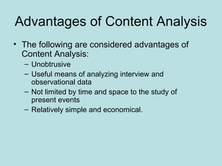 Advantages of Content Analysis
• The following are considered advantages of
Content Analysis:
– Unobtrusive
– Useful means of analyzing interview and
observational data
– Not limited by time and space to the study of
present events
– Relatively simple and economical.
 