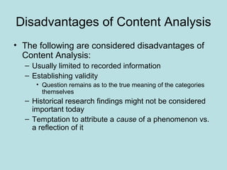Disadvantages of Content Analysis
• The following are considered disadvantages of
Content Analysis:
– Usually limited to recorded information
– Establishing validity
• Question remains as to the true meaning of the categories
themselves
– Historical research findings might not be considered
important today
– Temptation to attribute a cause of a phenomenon vs.
a reflection of it
 