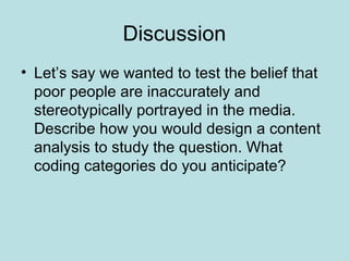 Discussion
• Let’s say we wanted to test the belief that
poor people are inaccurately and
stereotypically portrayed in the media.
Describe how you would design a content
analysis to study the question. What
coding categories do you anticipate?
 