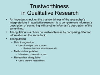 Trustworthiness
in Qualitative Research
• An important check on the trustworthiness of the researcher’s
interpretations in qualitative research is to compare one informant’s
description of something with another informant’s description of the
same thing.
• Triangulation is a check on trustworthiness by comparing different
information on the same topic.
• Triangulation
– Data triangulation
• Use of multiple data sources
– Students, teachers, administrators, etc.
– Methods triangulation
• Interviews, observations, etc.
– Researcher triangulation
• Use a team of researchers.
 