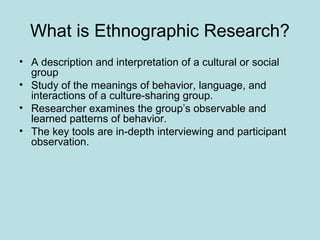What is Ethnographic Research?
• A description and interpretation of a cultural or social
group
• Study of the meanings of behavior, language, and
interactions of a culture-sharing group.
• Researcher examines the group’s observable and
learned patterns of behavior.
• The key tools are in-depth interviewing and participant
observation.
 