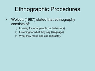 Ethnographic Procedures
• Wolcott (1987) stated that ethnography
consists of:
1) Looking for what people do (behaviors).
2) Listening for what they say (language).
3) What they make and use (artifacts).
 