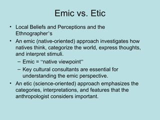 Emic vs. Etic
• Local Beliefs and Perceptions and the
Ethnographer’s
• An emic (native-oriented) approach investigates how
natives think, categorize the world, express thoughts,
and interpret stimuli.
– Emic = “native viewpoint”
– Key cultural consultants are essential for
understanding the emic perspective.
• An etic (science-oriented) approach emphasizes the
categories, interpretations, and features that the
anthropologist considers important.
 