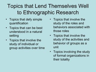 Topics that Lend Themselves Well
to Ethnographic Research
• Topics that defy simple
quantification
• Topics that can be best
understood in a natural
setting
• Topics that involve the
study of individual or
group activities over time
• Topics that involve the
study of the roles and
behaviors associated with
those roles
• Topics that involve the
study of the activities and
behavior of groups as a
unit
• Topics involving the study
of formal organizations in
their totality
 