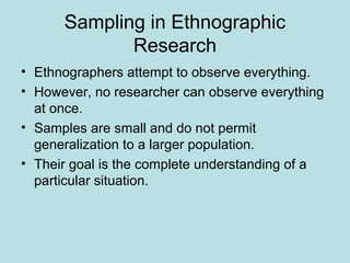 Sampling in Ethnographic
Research
• Ethnographers attempt to observe everything.
• However, no researcher can observe everything
at once.
• Samples are small and do not permit
generalization to a larger population.
• Their goal is the complete understanding of a
particular situation.
 