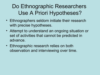 Do Ethnographic Researchers
Use A Priori Hypotheses?
• Ethnographers seldom initiate their research
with precise hypotheses.
• Attempt to understand an ongoing situation or
set of activities that cannot be predicted in
advance.
• Ethnographic research relies on both
observation and interviewing over time.
 