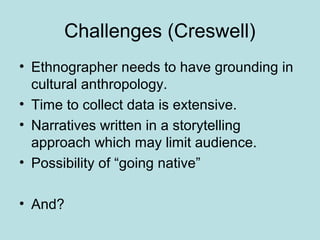 Challenges (Creswell)
• Ethnographer needs to have grounding in
cultural anthropology.
• Time to collect data is extensive.
• Narratives written in a storytelling
approach which may limit audience.
• Possibility of “going native”
• And?
 