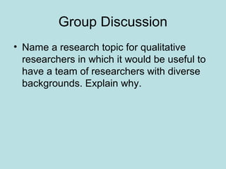 Group Discussion
• Name a research topic for qualitative
researchers in which it would be useful to
have a team of researchers with diverse
backgrounds. Explain why.
 