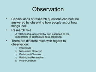 Observation
• Certain kinds of research questions can best be
answered by observing how people act or how
things look.
• Research role
– A relationship acquired by and ascribed to the
researcher in interactive data collection.
• There are different roles with regard to
observation:
1) Interviewer
2) Naturalistic Observer
3) Participant Observer
4) Participant Researcher
5) Inside Observer
 