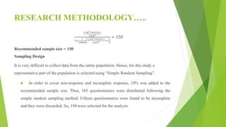 RESEARCH METHODOLOGY…..
1.962×0.9×0.1
0.052
1+
1
18000
1.962×0.9×0.1
0.052 −1
= 150
Recommended sample size = 150
Sampling Design
It is very difficult to collect data from the entire population. Hence, for this study a
representative part of the population is selected using “Simple Random Sampling”.
 In order to cover non-response and incomplete response, 10% was added to the
recommended sample size. Thus, 165 questionnaires were distributed following the
simple random sampling method. Fifteen questionnaires were found to be incomplete
and they were discarded. So, 150 were selected for the analysis.
 